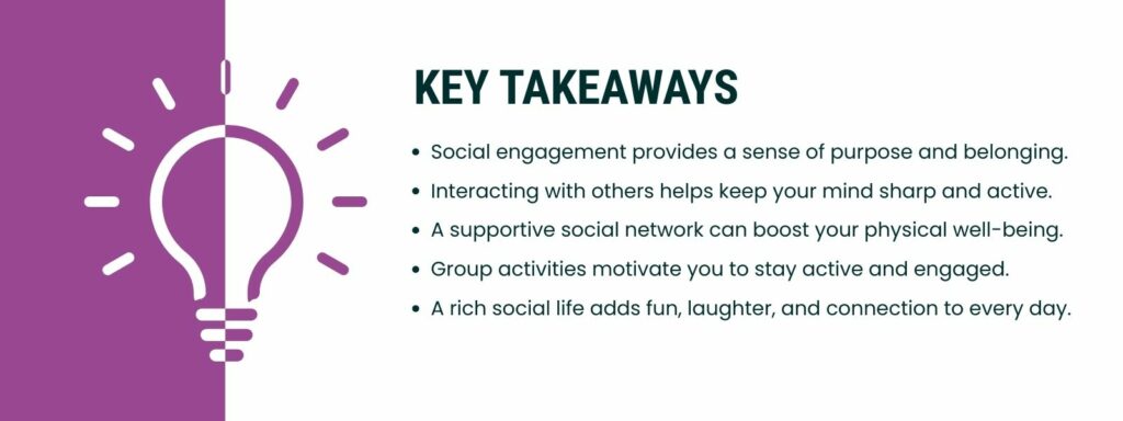 infographic that says 'Key Takeaways
Social engagement provides a sense of purpose and belonging.
Interacting with others helps keep your mind sharp and active.
A supportive social network can boost your physical well-being.
Group activities motivate you to stay active and engaged.
A rich social life adds fun, laughter, and connection to every day.'